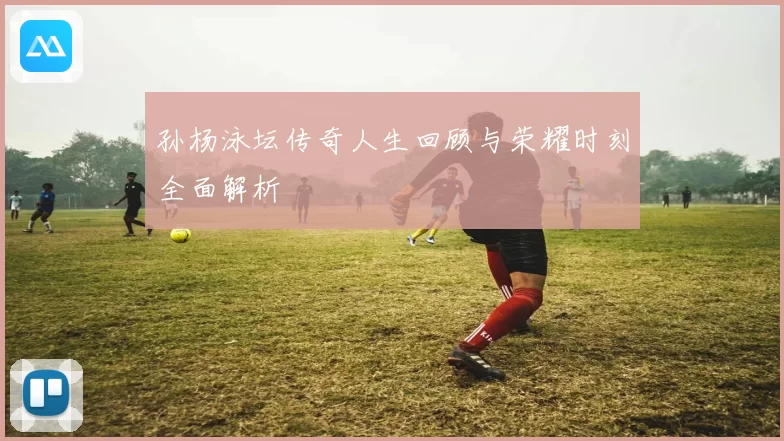 孙杨泳坛传奇人生回顾与荣耀时刻全面解析
