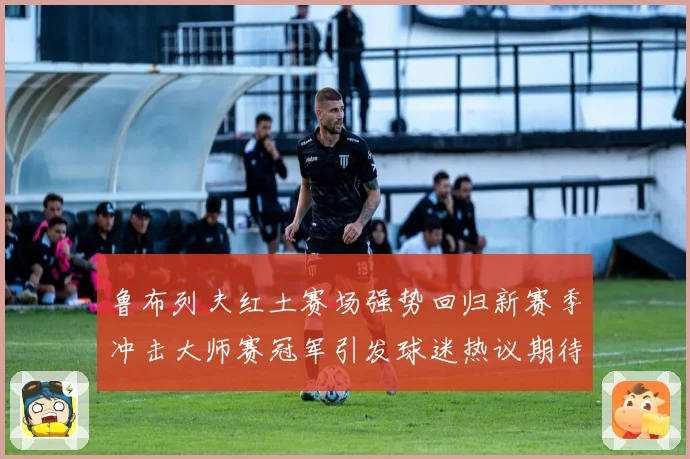 鲁布列夫红土赛场强势回归新赛季冲击大师赛冠军引发球迷热议期待