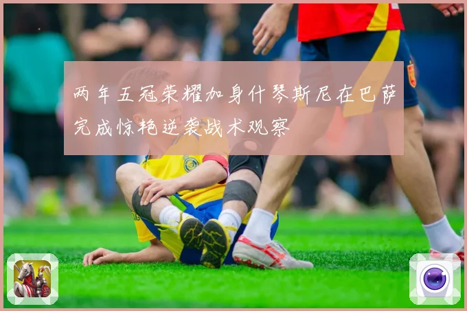 两年五冠荣耀加身什琴斯尼在巴萨完成惊艳逆袭战术观察