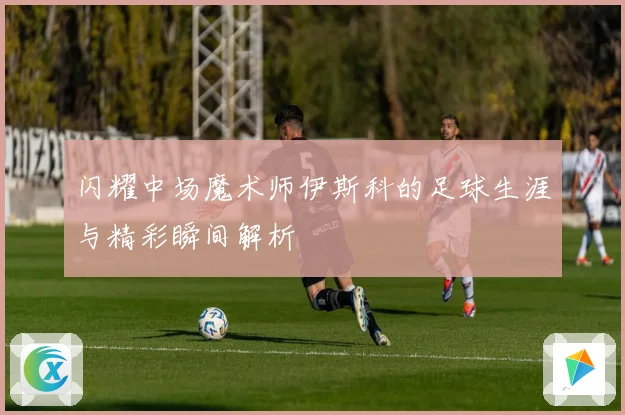 闪耀中场魔术师伊斯科的足球生涯与精彩瞬间解析