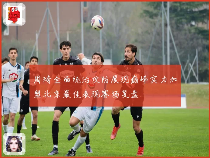 周琦全面统治攻防展现巅峰实力加盟北京最佳表现赛场复盘