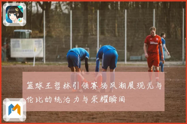 篮球王哲林引领赛场风潮展现无与伦比的统治力与荣耀瞬间