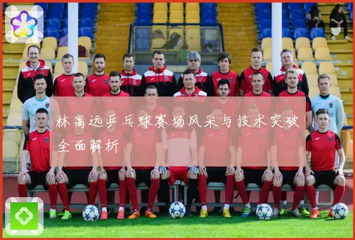 林高远乒乓球赛场风采与技术突破全面解析