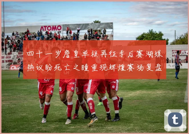 四十一岁詹皇单核再征季后赛湖媒热议盼死亡之瞳重现辉煌赛场复盘