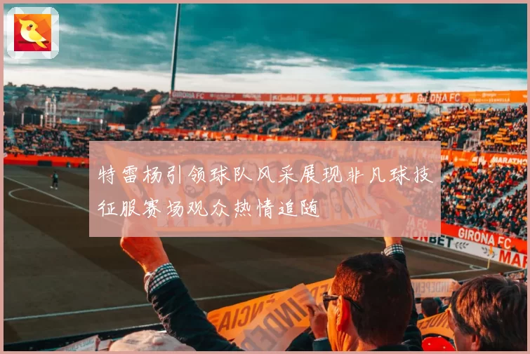 特雷杨引领球队风采展现非凡球技征服赛场观众热情追随