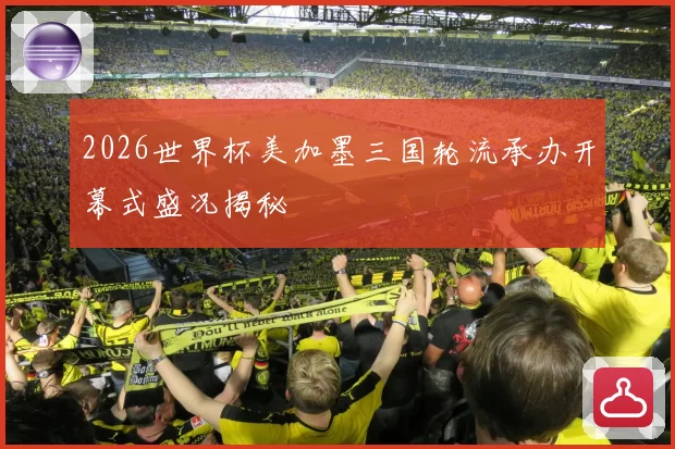 2026世界杯美加墨三国轮流承办开幕式盛况揭秘