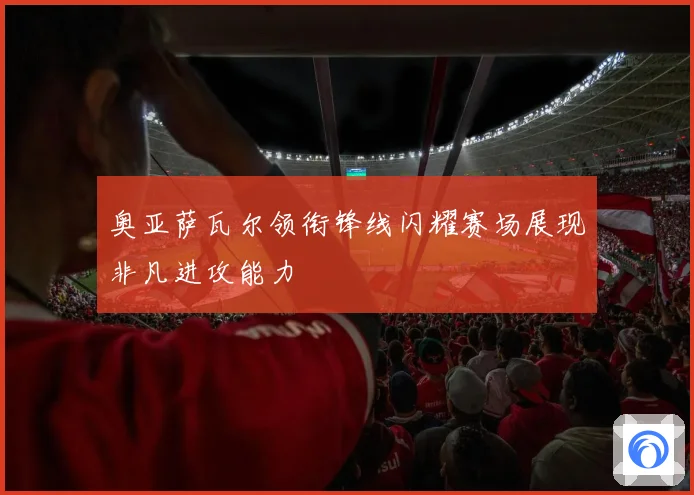 奥亚萨瓦尔领衔锋线闪耀赛场展现非凡进攻能力