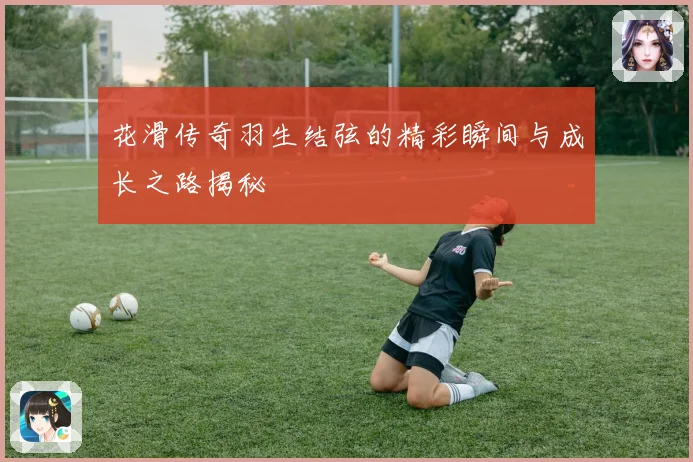 花滑传奇羽生结弦的精彩瞬间与成长之路揭秘