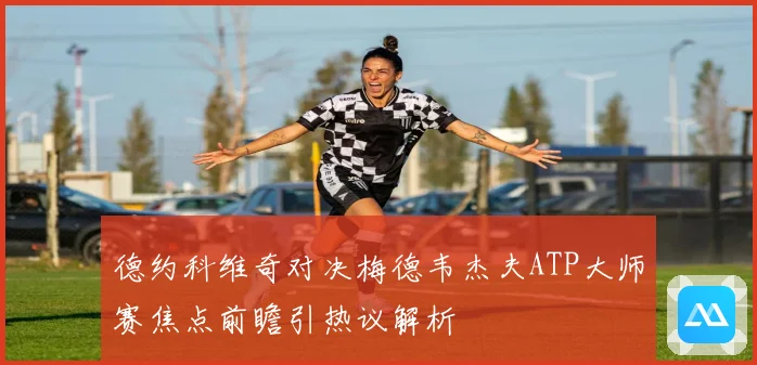 德约科维奇对决梅德韦杰夫ATP大师赛焦点前瞻引热议解析