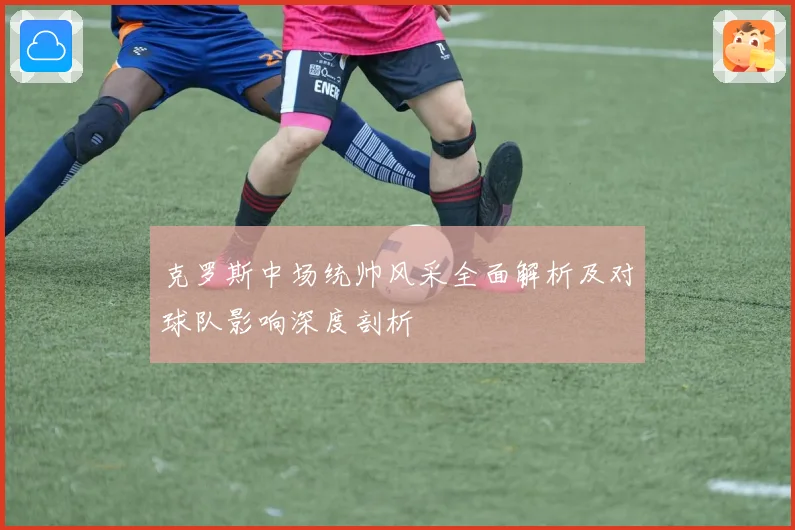克罗斯中场统帅风采全面解析及对球队影响深度剖析