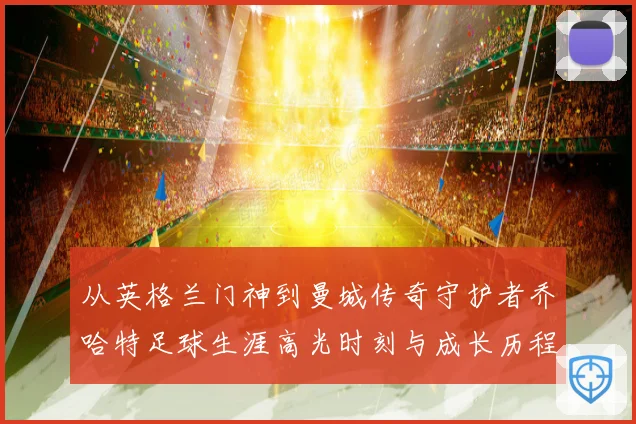 从英格兰门神到曼城传奇守护者乔哈特足球生涯高光时刻与成长历程
