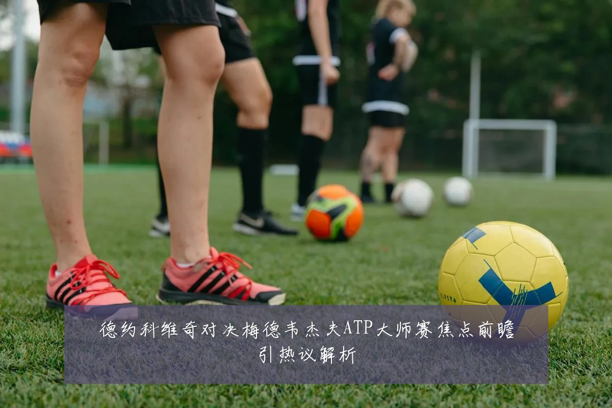 德约科维奇对决梅德韦杰夫ATP大师赛焦点前瞻引热议解析
